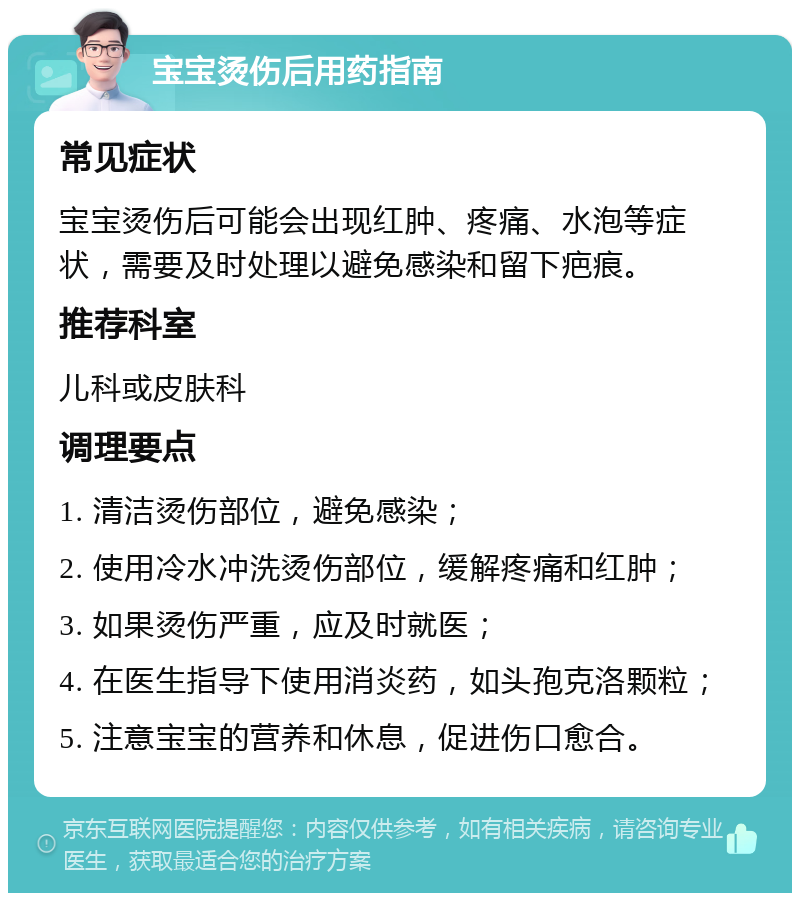 宝宝烫伤后用药指南 常见症状 宝宝烫伤后可能会出现红肿、疼痛、水泡等症状，需要及时处理以避免感染和留下疤痕。 推荐科室 儿科或皮肤科 调理要点 1. 清洁烫伤部位，避免感染； 2. 使用冷水冲洗烫伤部位，缓解疼痛和红肿； 3. 如果烫伤严重，应及时就医； 4. 在医生指导下使用消炎药，如头孢克洛颗粒； 5. 注意宝宝的营养和休息，促进伤口愈合。