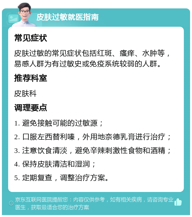 皮肤过敏就医指南 常见症状 皮肤过敏的常见症状包括红斑、瘙痒、水肿等，易感人群为有过敏史或免疫系统较弱的人群。 推荐科室 皮肤科 调理要点 1. 避免接触可能的过敏源； 2. 口服左西替利嗪，外用地奈德乳膏进行治疗； 3. 注意饮食清淡，避免辛辣刺激性食物和酒精； 4. 保持皮肤清洁和湿润； 5. 定期复查，调整治疗方案。