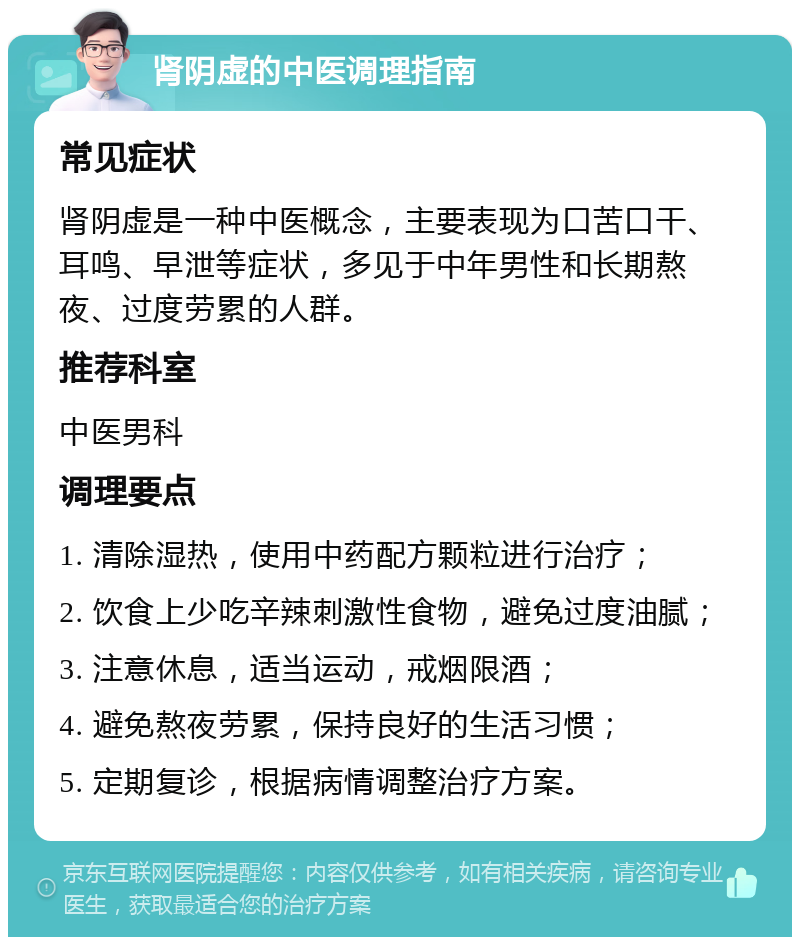 肾阴虚的中医调理指南 常见症状 肾阴虚是一种中医概念，主要表现为口苦口干、耳鸣、早泄等症状，多见于中年男性和长期熬夜、过度劳累的人群。 推荐科室 中医男科 调理要点 1. 清除湿热，使用中药配方颗粒进行治疗； 2. 饮食上少吃辛辣刺激性食物，避免过度油腻； 3. 注意休息，适当运动，戒烟限酒； 4. 避免熬夜劳累，保持良好的生活习惯； 5. 定期复诊，根据病情调整治疗方案。