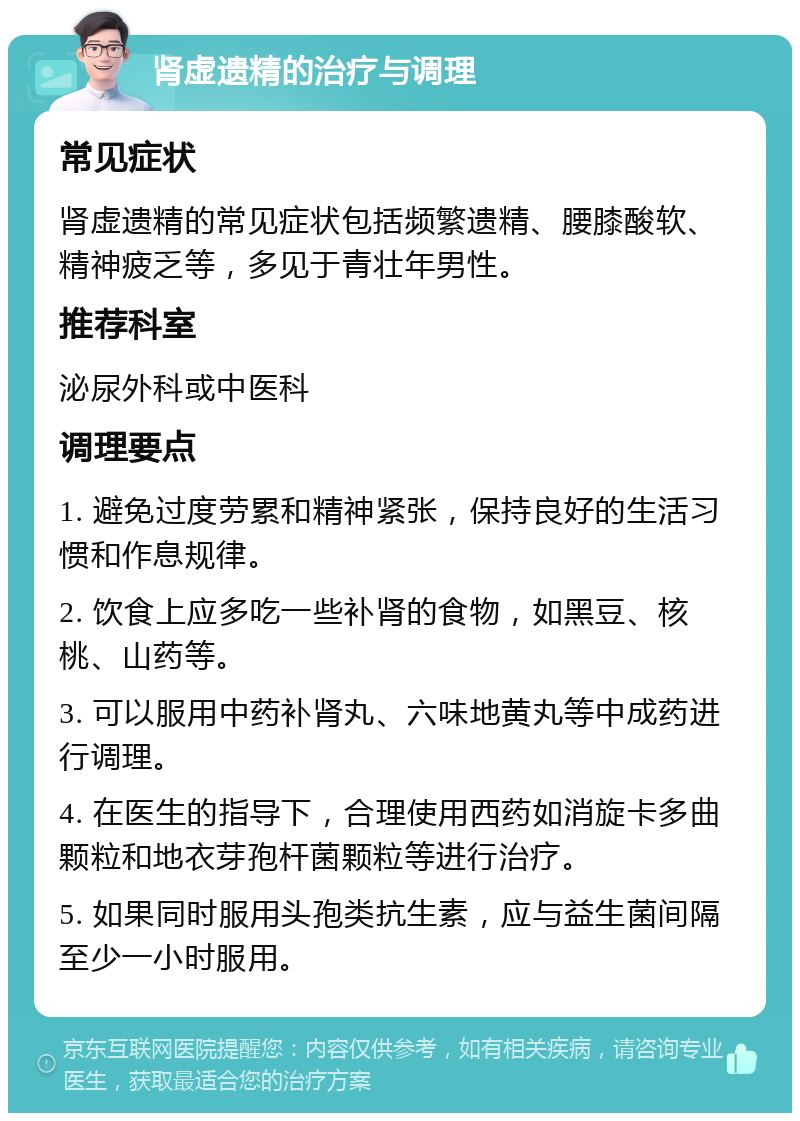 肾虚遗精的治疗与调理 常见症状 肾虚遗精的常见症状包括频繁遗精、腰膝酸软、精神疲乏等，多见于青壮年男性。 推荐科室 泌尿外科或中医科 调理要点 1. 避免过度劳累和精神紧张，保持良好的生活习惯和作息规律。 2. 饮食上应多吃一些补肾的食物，如黑豆、核桃、山药等。 3. 可以服用中药补肾丸、六味地黄丸等中成药进行调理。 4. 在医生的指导下，合理使用西药如消旋卡多曲颗粒和地衣芽孢杆菌颗粒等进行治疗。 5. 如果同时服用头孢类抗生素，应与益生菌间隔至少一小时服用。