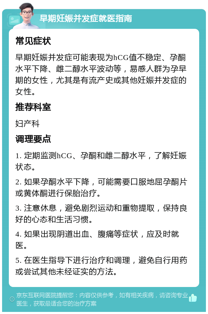 早期妊娠并发症就医指南 常见症状 早期妊娠并发症可能表现为hCG值不稳定、孕酮水平下降、雌二醇水平波动等，易感人群为孕早期的女性，尤其是有流产史或其他妊娠并发症的女性。 推荐科室 妇产科 调理要点 1. 定期监测hCG、孕酮和雌二醇水平，了解妊娠状态。 2. 如果孕酮水平下降，可能需要口服地屈孕酮片或黄体酮进行保胎治疗。 3. 注意休息，避免剧烈运动和重物提取，保持良好的心态和生活习惯。 4. 如果出现阴道出血、腹痛等症状，应及时就医。 5. 在医生指导下进行治疗和调理，避免自行用药或尝试其他未经证实的方法。