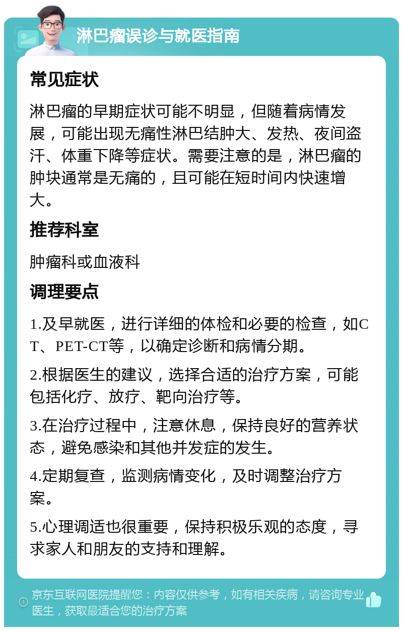 淋巴瘤误诊与就医指南 常见症状 淋巴瘤的早期症状可能不明显，但随着病情发展，可能出现无痛性淋巴结肿大、发热、夜间盗汗、体重下降等症状。需要注意的是，淋巴瘤的肿块通常是无痛的，且可能在短时间内快速增大。 推荐科室 肿瘤科或血液科 调理要点 1.及早就医，进行详细的体检和必要的检查，如CT、PET-CT等，以确定诊断和病情分期。 2.根据医生的建议，选择合适的治疗方案，可能包括化疗、放疗、靶向治疗等。 3.在治疗过程中，注意休息，保持良好的营养状态，避免感染和其他并发症的发生。 4.定期复查，监测病情变化，及时调整治疗方案。 5.心理调适也很重要，保持积极乐观的态度，寻求家人和朋友的支持和理解。