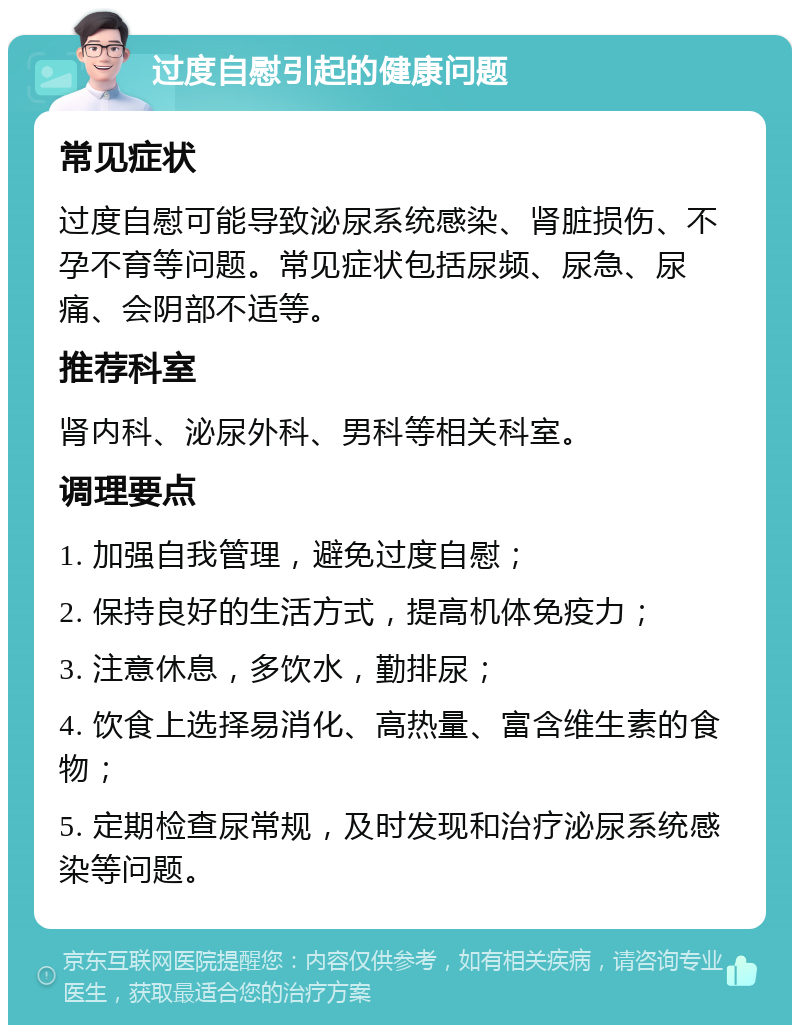 过度自慰引起的健康问题 常见症状 过度自慰可能导致泌尿系统感染、肾脏损伤、不孕不育等问题。常见症状包括尿频、尿急、尿痛、会阴部不适等。 推荐科室 肾内科、泌尿外科、男科等相关科室。 调理要点 1. 加强自我管理，避免过度自慰； 2. 保持良好的生活方式，提高机体免疫力； 3. 注意休息，多饮水，勤排尿； 4. 饮食上选择易消化、高热量、富含维生素的食物； 5. 定期检查尿常规，及时发现和治疗泌尿系统感染等问题。