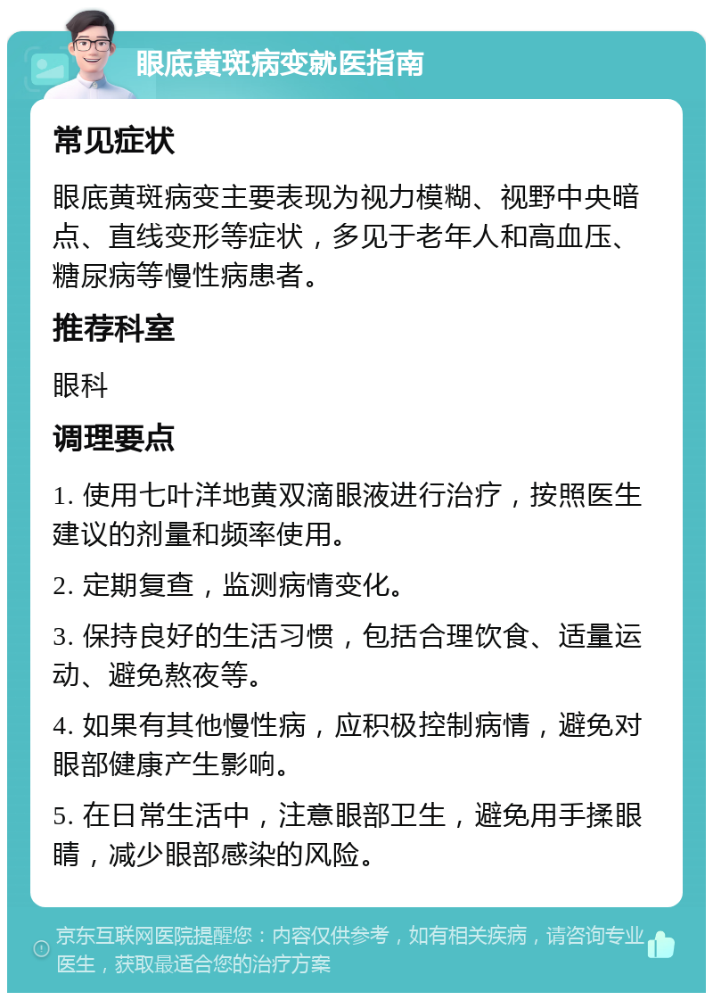 眼底黄斑病变就医指南 常见症状 眼底黄斑病变主要表现为视力模糊、视野中央暗点、直线变形等症状，多见于老年人和高血压、糖尿病等慢性病患者。 推荐科室 眼科 调理要点 1. 使用七叶洋地黄双滴眼液进行治疗，按照医生建议的剂量和频率使用。 2. 定期复查，监测病情变化。 3. 保持良好的生活习惯，包括合理饮食、适量运动、避免熬夜等。 4. 如果有其他慢性病，应积极控制病情，避免对眼部健康产生影响。 5. 在日常生活中，注意眼部卫生，避免用手揉眼睛，减少眼部感染的风险。