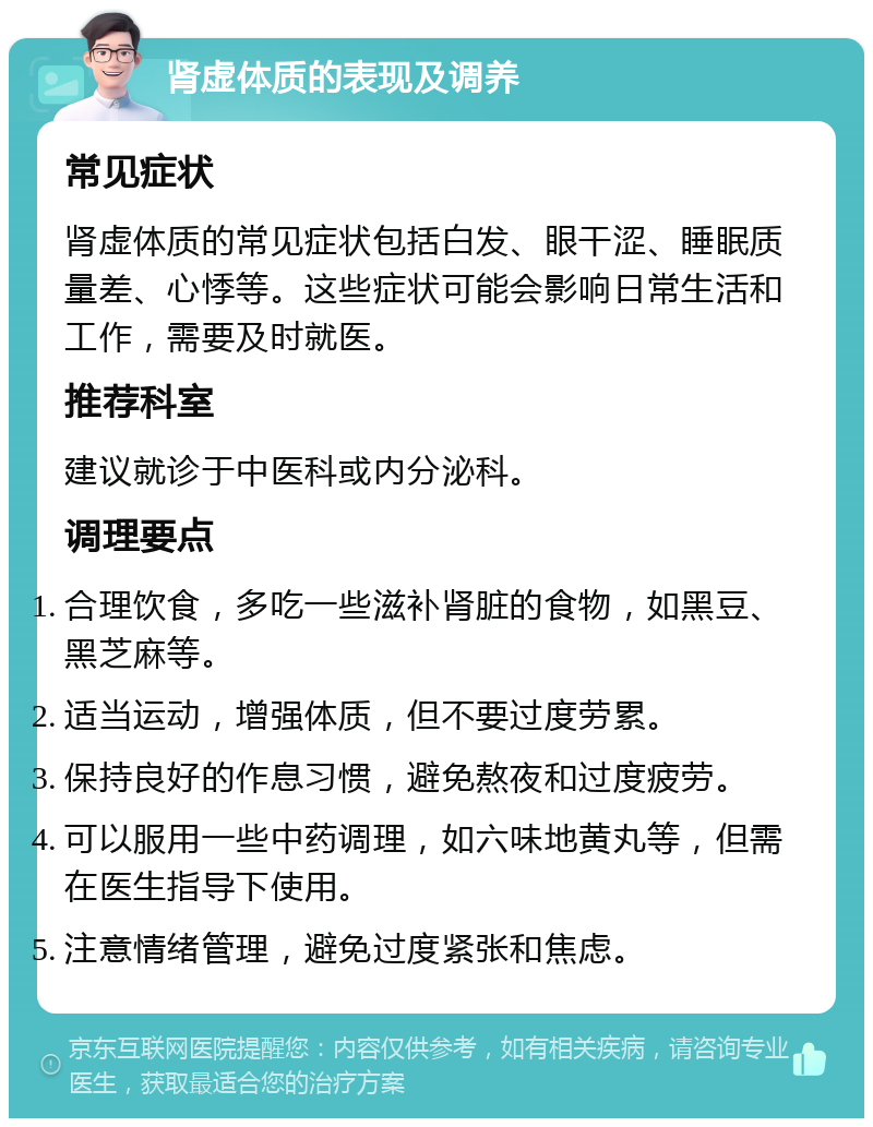 肾虚体质的表现及调养 常见症状 肾虚体质的常见症状包括白发、眼干涩、睡眠质量差、心悸等。这些症状可能会影响日常生活和工作，需要及时就医。 推荐科室 建议就诊于中医科或内分泌科。 调理要点 合理饮食，多吃一些滋补肾脏的食物，如黑豆、黑芝麻等。 适当运动，增强体质，但不要过度劳累。 保持良好的作息习惯，避免熬夜和过度疲劳。 可以服用一些中药调理，如六味地黄丸等，但需在医生指导下使用。 注意情绪管理，避免过度紧张和焦虑。