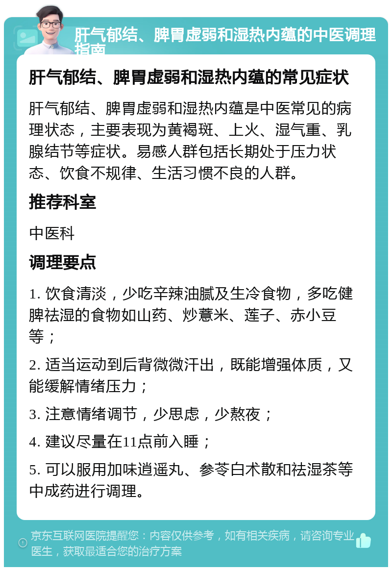 肝气郁结、脾胃虚弱和湿热内蕴的中医调理指南 肝气郁结、脾胃虚弱和湿热内蕴的常见症状 肝气郁结、脾胃虚弱和湿热内蕴是中医常见的病理状态，主要表现为黄褐斑、上火、湿气重、乳腺结节等症状。易感人群包括长期处于压力状态、饮食不规律、生活习惯不良的人群。 推荐科室 中医科 调理要点 1. 饮食清淡，少吃辛辣油腻及生冷食物，多吃健脾祛湿的食物如山药、炒薏米、莲子、赤小豆等； 2. 适当运动到后背微微汗出，既能增强体质，又能缓解情绪压力； 3. 注意情绪调节，少思虑，少熬夜； 4. 建议尽量在11点前入睡； 5. 可以服用加味逍遥丸、参苓白术散和祛湿茶等中成药进行调理。