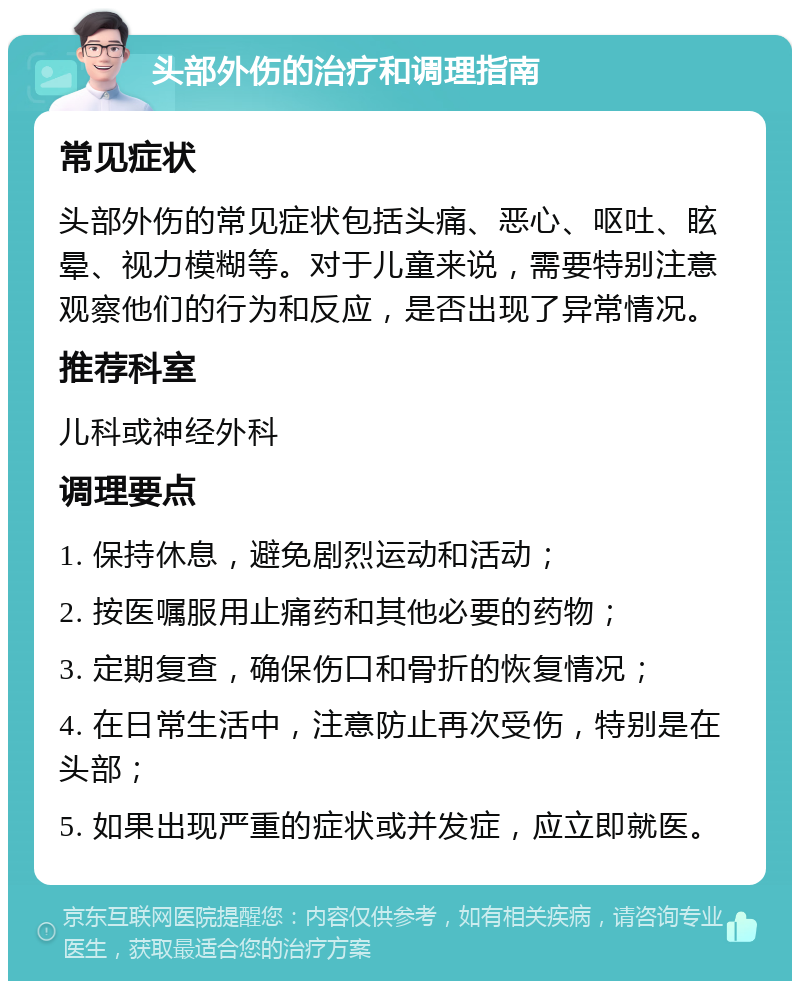 头部外伤的治疗和调理指南 常见症状 头部外伤的常见症状包括头痛、恶心、呕吐、眩晕、视力模糊等。对于儿童来说，需要特别注意观察他们的行为和反应，是否出现了异常情况。 推荐科室 儿科或神经外科 调理要点 1. 保持休息，避免剧烈运动和活动； 2. 按医嘱服用止痛药和其他必要的药物； 3. 定期复查，确保伤口和骨折的恢复情况； 4. 在日常生活中，注意防止再次受伤，特别是在头部； 5. 如果出现严重的症状或并发症，应立即就医。