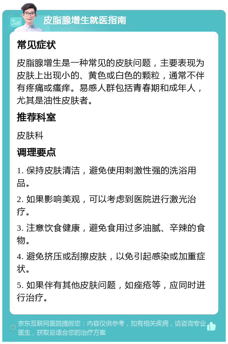 皮脂腺增生就医指南 常见症状 皮脂腺增生是一种常见的皮肤问题，主要表现为皮肤上出现小的、黄色或白色的颗粒，通常不伴有疼痛或瘙痒。易感人群包括青春期和成年人，尤其是油性皮肤者。 推荐科室 皮肤科 调理要点 1. 保持皮肤清洁，避免使用刺激性强的洗浴用品。 2. 如果影响美观，可以考虑到医院进行激光治疗。 3. 注意饮食健康，避免食用过多油腻、辛辣的食物。 4. 避免挤压或刮擦皮肤，以免引起感染或加重症状。 5. 如果伴有其他皮肤问题，如痤疮等，应同时进行治疗。