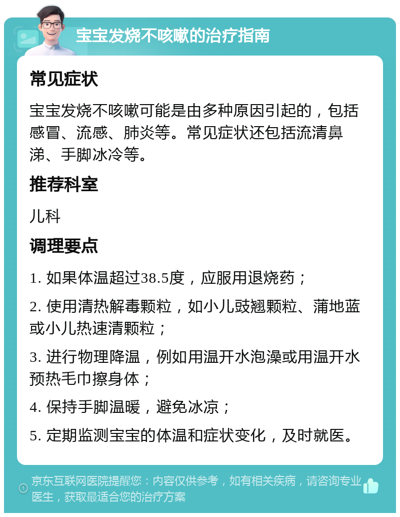 宝宝发烧不咳嗽的治疗指南 常见症状 宝宝发烧不咳嗽可能是由多种原因引起的，包括感冒、流感、肺炎等。常见症状还包括流清鼻涕、手脚冰冷等。 推荐科室 儿科 调理要点 1. 如果体温超过38.5度，应服用退烧药； 2. 使用清热解毒颗粒，如小儿豉翘颗粒、蒲地蓝或小儿热速清颗粒； 3. 进行物理降温，例如用温开水泡澡或用温开水预热毛巾擦身体； 4. 保持手脚温暖，避免冰凉； 5. 定期监测宝宝的体温和症状变化，及时就医。