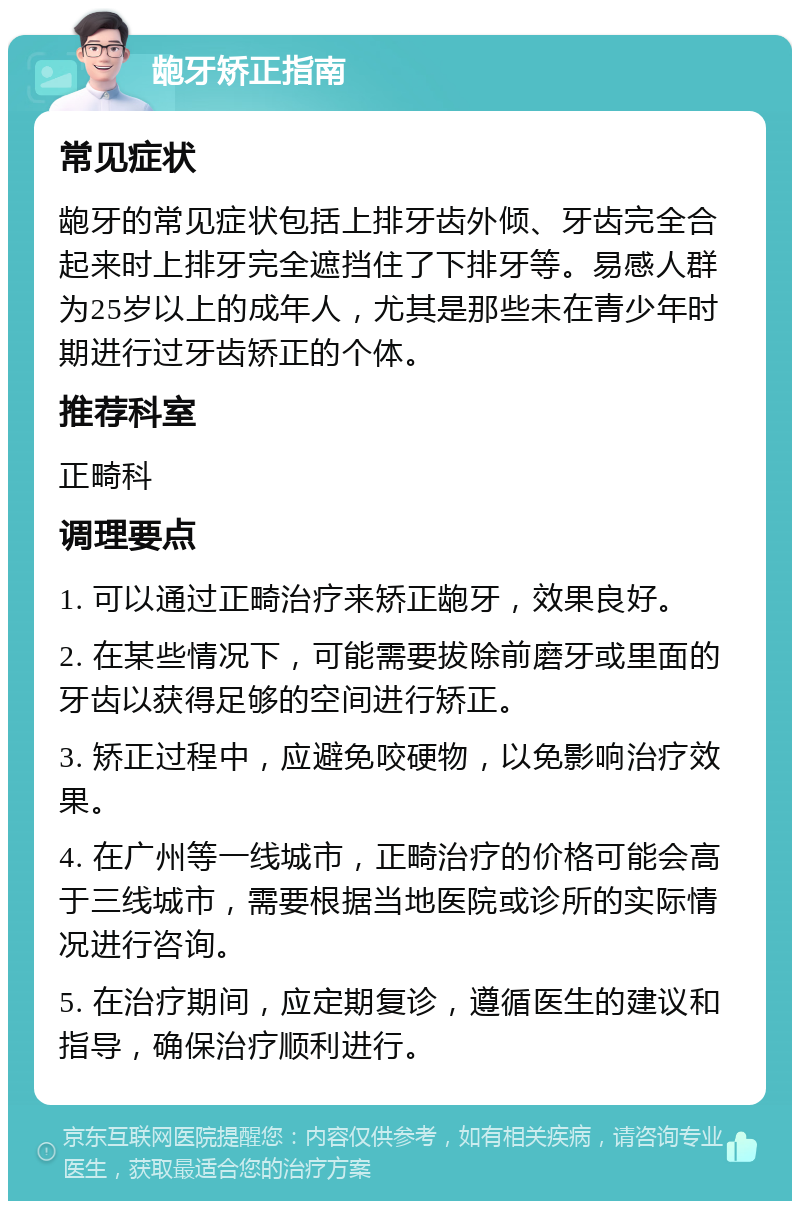 龅牙矫正指南 常见症状 龅牙的常见症状包括上排牙齿外倾、牙齿完全合起来时上排牙完全遮挡住了下排牙等。易感人群为25岁以上的成年人，尤其是那些未在青少年时期进行过牙齿矫正的个体。 推荐科室 正畸科 调理要点 1. 可以通过正畸治疗来矫正龅牙，效果良好。 2. 在某些情况下，可能需要拔除前磨牙或里面的牙齿以获得足够的空间进行矫正。 3. 矫正过程中，应避免咬硬物，以免影响治疗效果。 4. 在广州等一线城市，正畸治疗的价格可能会高于三线城市，需要根据当地医院或诊所的实际情况进行咨询。 5. 在治疗期间，应定期复诊，遵循医生的建议和指导，确保治疗顺利进行。