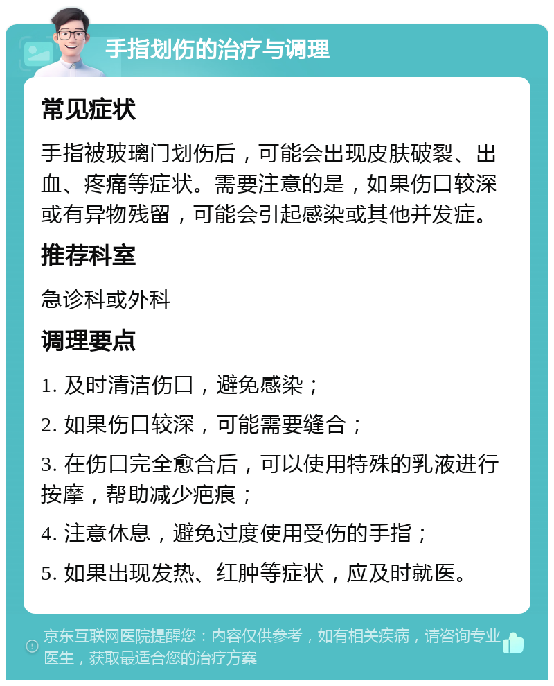 手指划伤的治疗与调理 常见症状 手指被玻璃门划伤后，可能会出现皮肤破裂、出血、疼痛等症状。需要注意的是，如果伤口较深或有异物残留，可能会引起感染或其他并发症。 推荐科室 急诊科或外科 调理要点 1. 及时清洁伤口，避免感染； 2. 如果伤口较深，可能需要缝合； 3. 在伤口完全愈合后，可以使用特殊的乳液进行按摩，帮助减少疤痕； 4. 注意休息，避免过度使用受伤的手指； 5. 如果出现发热、红肿等症状，应及时就医。