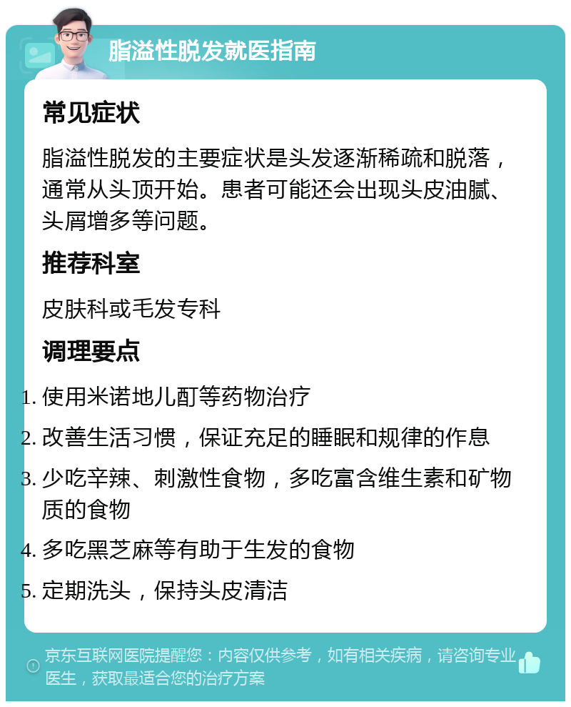 脂溢性脱发就医指南 常见症状 脂溢性脱发的主要症状是头发逐渐稀疏和脱落，通常从头顶开始。患者可能还会出现头皮油腻、头屑增多等问题。 推荐科室 皮肤科或毛发专科 调理要点 使用米诺地儿酊等药物治疗 改善生活习惯，保证充足的睡眠和规律的作息 少吃辛辣、刺激性食物，多吃富含维生素和矿物质的食物 多吃黑芝麻等有助于生发的食物 定期洗头，保持头皮清洁