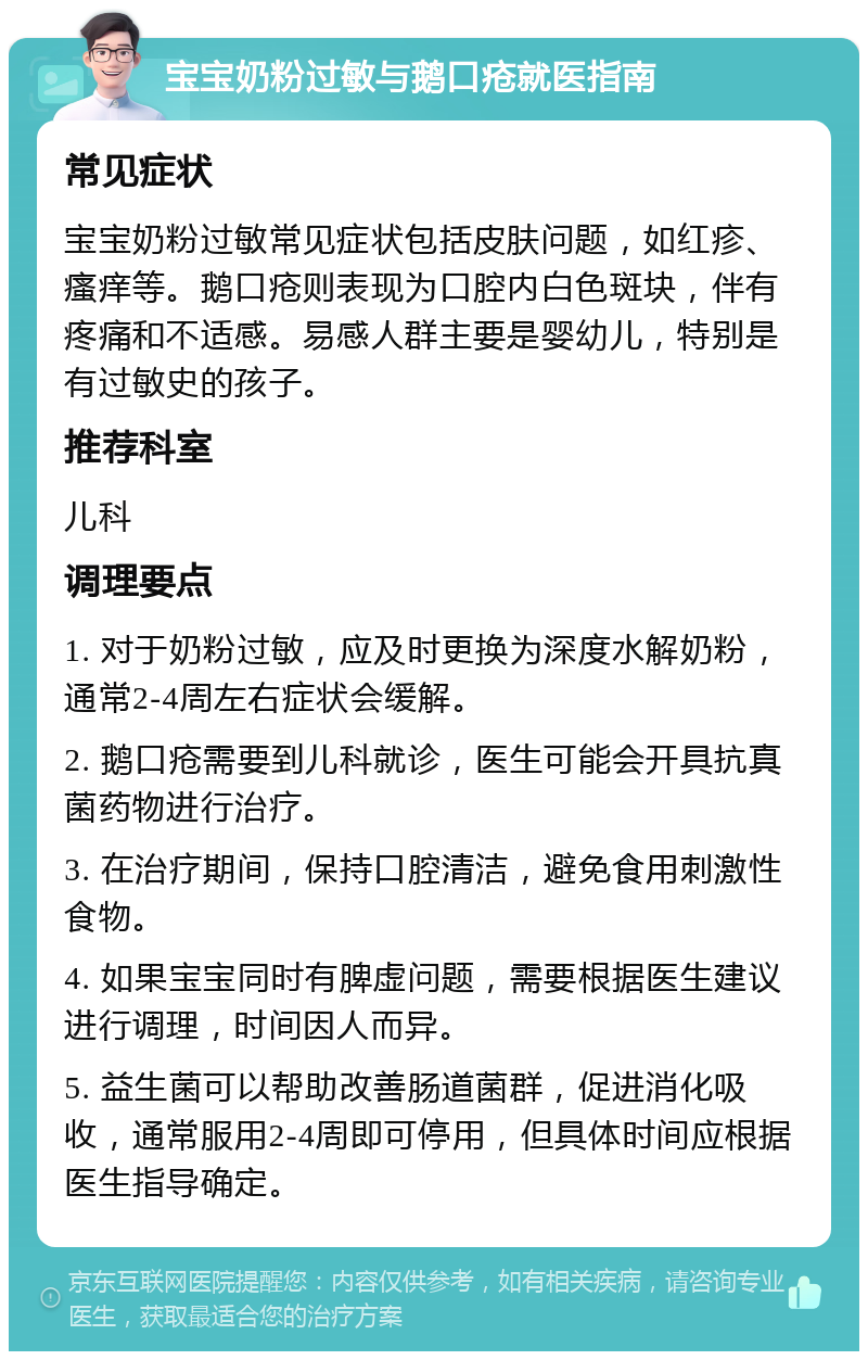 宝宝奶粉过敏与鹅口疮就医指南 常见症状 宝宝奶粉过敏常见症状包括皮肤问题，如红疹、瘙痒等。鹅口疮则表现为口腔内白色斑块，伴有疼痛和不适感。易感人群主要是婴幼儿，特别是有过敏史的孩子。 推荐科室 儿科 调理要点 1. 对于奶粉过敏，应及时更换为深度水解奶粉，通常2-4周左右症状会缓解。 2. 鹅口疮需要到儿科就诊，医生可能会开具抗真菌药物进行治疗。 3. 在治疗期间，保持口腔清洁，避免食用刺激性食物。 4. 如果宝宝同时有脾虚问题，需要根据医生建议进行调理，时间因人而异。 5. 益生菌可以帮助改善肠道菌群，促进消化吸收，通常服用2-4周即可停用，但具体时间应根据医生指导确定。