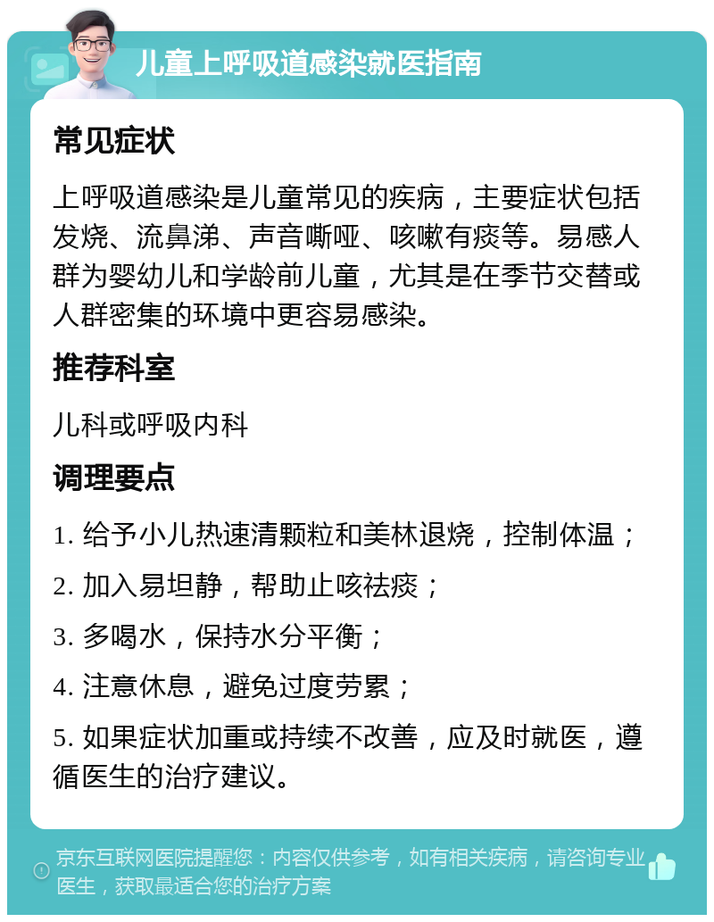 儿童上呼吸道感染就医指南 常见症状 上呼吸道感染是儿童常见的疾病，主要症状包括发烧、流鼻涕、声音嘶哑、咳嗽有痰等。易感人群为婴幼儿和学龄前儿童，尤其是在季节交替或人群密集的环境中更容易感染。 推荐科室 儿科或呼吸内科 调理要点 1. 给予小儿热速清颗粒和美林退烧，控制体温； 2. 加入易坦静，帮助止咳祛痰； 3. 多喝水，保持水分平衡； 4. 注意休息，避免过度劳累； 5. 如果症状加重或持续不改善，应及时就医，遵循医生的治疗建议。