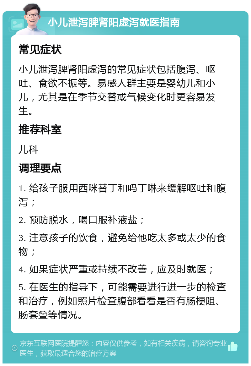 小儿泄泻脾肾阳虚泻就医指南 常见症状 小儿泄泻脾肾阳虚泻的常见症状包括腹泻、呕吐、食欲不振等。易感人群主要是婴幼儿和小儿，尤其是在季节交替或气候变化时更容易发生。 推荐科室 儿科 调理要点 1. 给孩子服用西咪替丁和吗丁啉来缓解呕吐和腹泻； 2. 预防脱水，喝口服补液盐； 3. 注意孩子的饮食，避免给他吃太多或太少的食物； 4. 如果症状严重或持续不改善，应及时就医； 5. 在医生的指导下，可能需要进行进一步的检查和治疗，例如照片检查腹部看看是否有肠梗阻、肠套叠等情况。