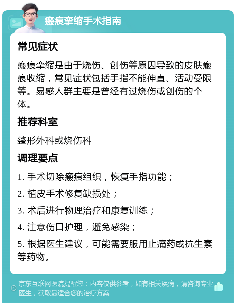 瘢痕挛缩手术指南 常见症状 瘢痕挛缩是由于烧伤、创伤等原因导致的皮肤瘢痕收缩，常见症状包括手指不能伸直、活动受限等。易感人群主要是曾经有过烧伤或创伤的个体。 推荐科室 整形外科或烧伤科 调理要点 1. 手术切除瘢痕组织，恢复手指功能； 2. 植皮手术修复缺损处； 3. 术后进行物理治疗和康复训练； 4. 注意伤口护理，避免感染； 5. 根据医生建议，可能需要服用止痛药或抗生素等药物。