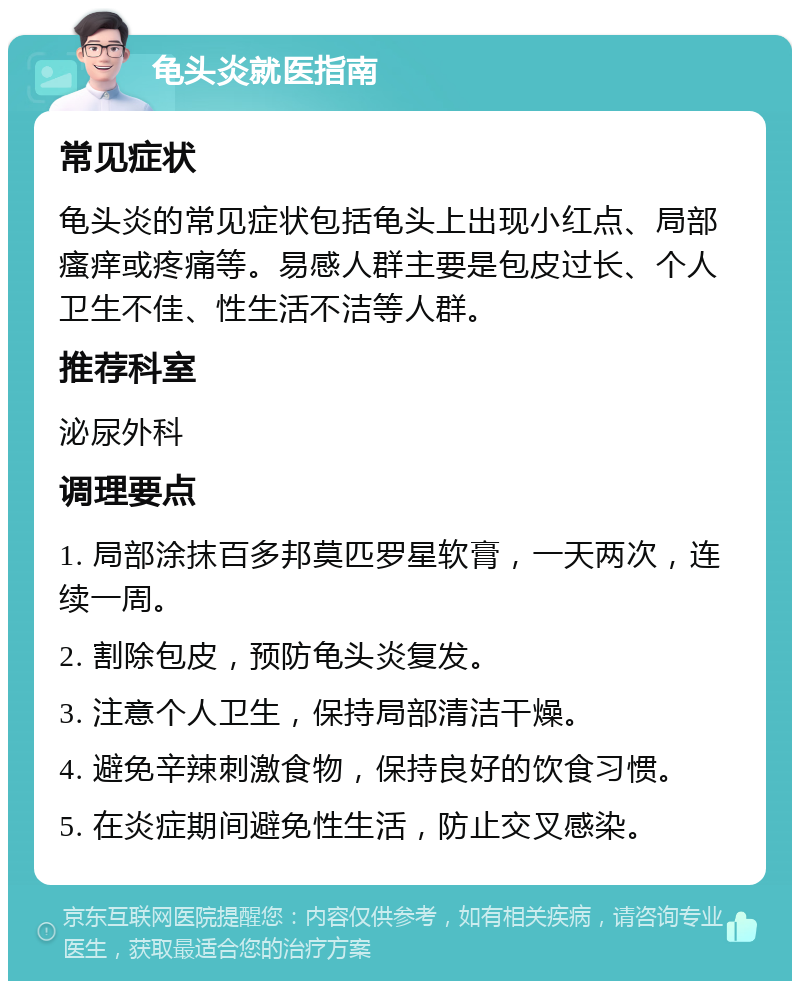 龟头炎就医指南 常见症状 龟头炎的常见症状包括龟头上出现小红点、局部瘙痒或疼痛等。易感人群主要是包皮过长、个人卫生不佳、性生活不洁等人群。 推荐科室 泌尿外科 调理要点 1. 局部涂抹百多邦莫匹罗星软膏，一天两次，连续一周。 2. 割除包皮，预防龟头炎复发。 3. 注意个人卫生，保持局部清洁干燥。 4. 避免辛辣刺激食物，保持良好的饮食习惯。 5. 在炎症期间避免性生活，防止交叉感染。