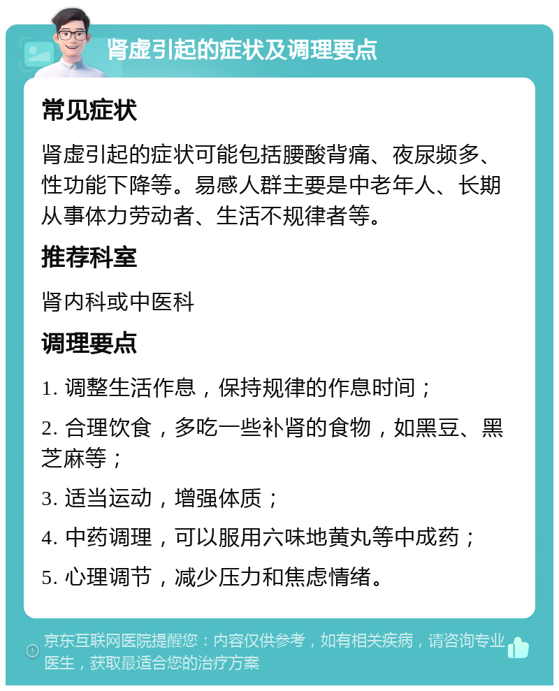 肾虚引起的症状及调理要点 常见症状 肾虚引起的症状可能包括腰酸背痛、夜尿频多、性功能下降等。易感人群主要是中老年人、长期从事体力劳动者、生活不规律者等。 推荐科室 肾内科或中医科 调理要点 1. 调整生活作息，保持规律的作息时间； 2. 合理饮食，多吃一些补肾的食物，如黑豆、黑芝麻等； 3. 适当运动，增强体质； 4. 中药调理，可以服用六味地黄丸等中成药； 5. 心理调节，减少压力和焦虑情绪。