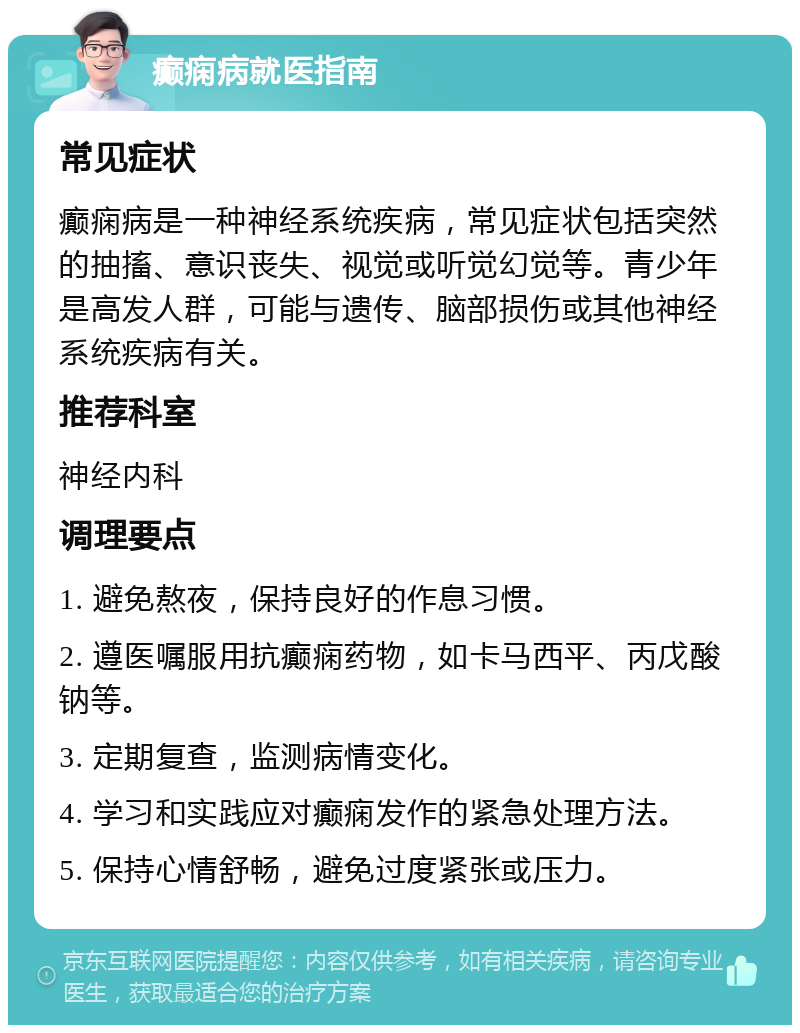 癫痫病就医指南 常见症状 癫痫病是一种神经系统疾病，常见症状包括突然的抽搐、意识丧失、视觉或听觉幻觉等。青少年是高发人群，可能与遗传、脑部损伤或其他神经系统疾病有关。 推荐科室 神经内科 调理要点 1. 避免熬夜，保持良好的作息习惯。 2. 遵医嘱服用抗癫痫药物，如卡马西平、丙戊酸钠等。 3. 定期复查，监测病情变化。 4. 学习和实践应对癫痫发作的紧急处理方法。 5. 保持心情舒畅，避免过度紧张或压力。