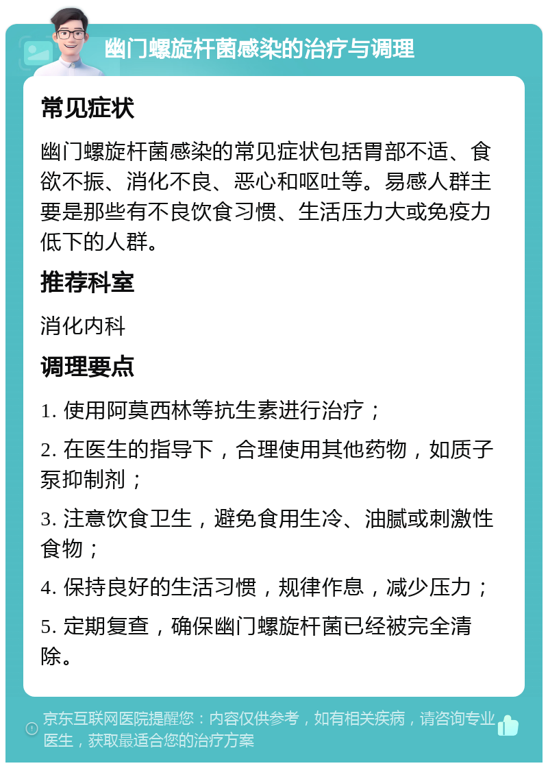 幽门螺旋杆菌感染的治疗与调理 常见症状 幽门螺旋杆菌感染的常见症状包括胃部不适、食欲不振、消化不良、恶心和呕吐等。易感人群主要是那些有不良饮食习惯、生活压力大或免疫力低下的人群。 推荐科室 消化内科 调理要点 1. 使用阿莫西林等抗生素进行治疗； 2. 在医生的指导下，合理使用其他药物，如质子泵抑制剂； 3. 注意饮食卫生，避免食用生冷、油腻或刺激性食物； 4. 保持良好的生活习惯，规律作息，减少压力； 5. 定期复查，确保幽门螺旋杆菌已经被完全清除。