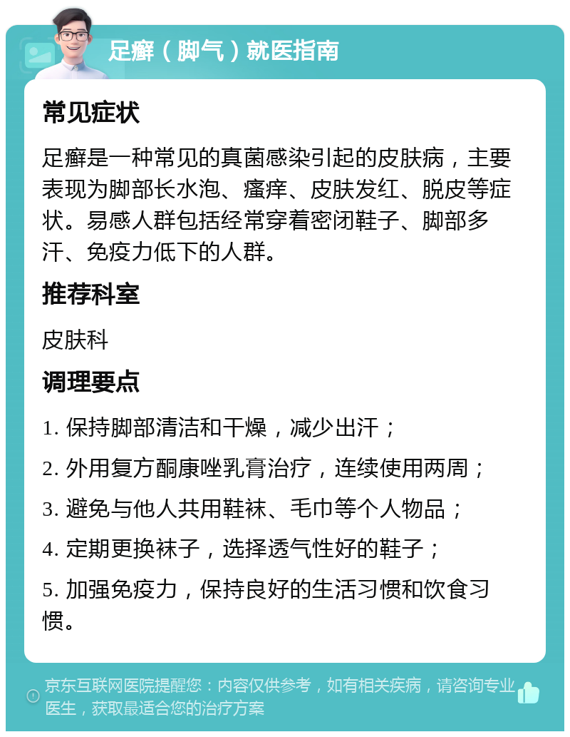 足癣（脚气）就医指南 常见症状 足癣是一种常见的真菌感染引起的皮肤病，主要表现为脚部长水泡、瘙痒、皮肤发红、脱皮等症状。易感人群包括经常穿着密闭鞋子、脚部多汗、免疫力低下的人群。 推荐科室 皮肤科 调理要点 1. 保持脚部清洁和干燥，减少出汗； 2. 外用复方酮康唑乳膏治疗，连续使用两周； 3. 避免与他人共用鞋袜、毛巾等个人物品； 4. 定期更换袜子，选择透气性好的鞋子； 5. 加强免疫力，保持良好的生活习惯和饮食习惯。