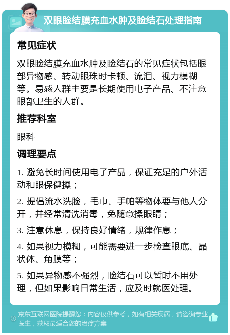 双眼睑结膜充血水肿及睑结石处理指南 常见症状 双眼睑结膜充血水肿及睑结石的常见症状包括眼部异物感、转动眼珠时卡顿、流泪、视力模糊等。易感人群主要是长期使用电子产品、不注意眼部卫生的人群。 推荐科室 眼科 调理要点 1. 避免长时间使用电子产品，保证充足的户外活动和眼保健操； 2. 提倡流水洗脸，毛巾、手帕等物体要与他人分开，并经常清洗消毒，免随意揉眼睛； 3. 注意休息，保持良好情绪，规律作息； 4. 如果视力模糊，可能需要进一步检查眼底、晶状体、角膜等； 5. 如果异物感不强烈，睑结石可以暂时不用处理，但如果影响日常生活，应及时就医处理。