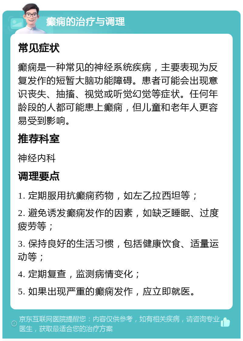 癫痫的治疗与调理 常见症状 癫痫是一种常见的神经系统疾病，主要表现为反复发作的短暂大脑功能障碍。患者可能会出现意识丧失、抽搐、视觉或听觉幻觉等症状。任何年龄段的人都可能患上癫痫，但儿童和老年人更容易受到影响。 推荐科室 神经内科 调理要点 1. 定期服用抗癫痫药物，如左乙拉西坦等； 2. 避免诱发癫痫发作的因素，如缺乏睡眠、过度疲劳等； 3. 保持良好的生活习惯，包括健康饮食、适量运动等； 4. 定期复查，监测病情变化； 5. 如果出现严重的癫痫发作，应立即就医。