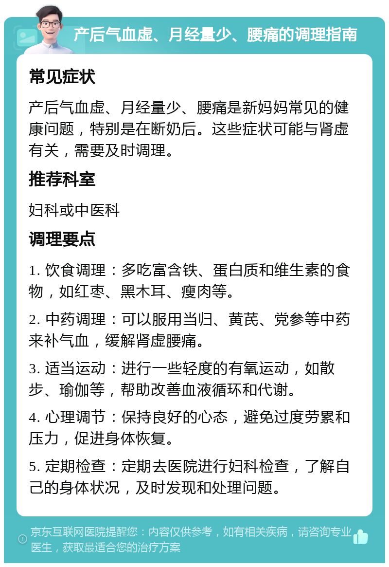 产后气血虚、月经量少、腰痛的调理指南 常见症状 产后气血虚、月经量少、腰痛是新妈妈常见的健康问题，特别是在断奶后。这些症状可能与肾虚有关，需要及时调理。 推荐科室 妇科或中医科 调理要点 1. 饮食调理：多吃富含铁、蛋白质和维生素的食物，如红枣、黑木耳、瘦肉等。 2. 中药调理：可以服用当归、黄芪、党参等中药来补气血，缓解肾虚腰痛。 3. 适当运动：进行一些轻度的有氧运动，如散步、瑜伽等，帮助改善血液循环和代谢。 4. 心理调节：保持良好的心态，避免过度劳累和压力，促进身体恢复。 5. 定期检查：定期去医院进行妇科检查，了解自己的身体状况，及时发现和处理问题。