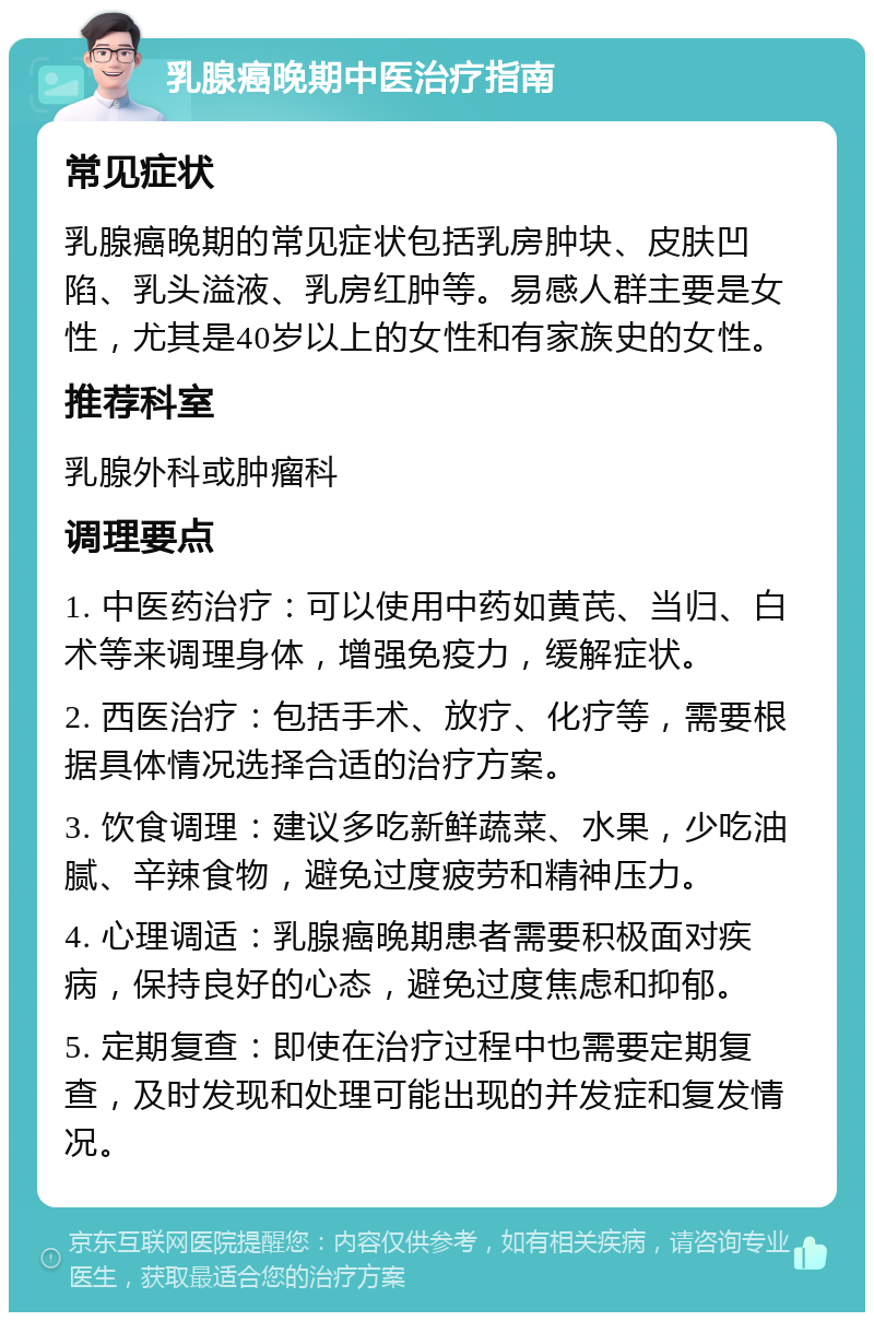 乳腺癌晚期中医治疗指南 常见症状 乳腺癌晚期的常见症状包括乳房肿块、皮肤凹陷、乳头溢液、乳房红肿等。易感人群主要是女性，尤其是40岁以上的女性和有家族史的女性。 推荐科室 乳腺外科或肿瘤科 调理要点 1. 中医药治疗：可以使用中药如黄芪、当归、白术等来调理身体，增强免疫力，缓解症状。 2. 西医治疗：包括手术、放疗、化疗等，需要根据具体情况选择合适的治疗方案。 3. 饮食调理：建议多吃新鲜蔬菜、水果，少吃油腻、辛辣食物，避免过度疲劳和精神压力。 4. 心理调适：乳腺癌晚期患者需要积极面对疾病，保持良好的心态，避免过度焦虑和抑郁。 5. 定期复查：即使在治疗过程中也需要定期复查，及时发现和处理可能出现的并发症和复发情况。