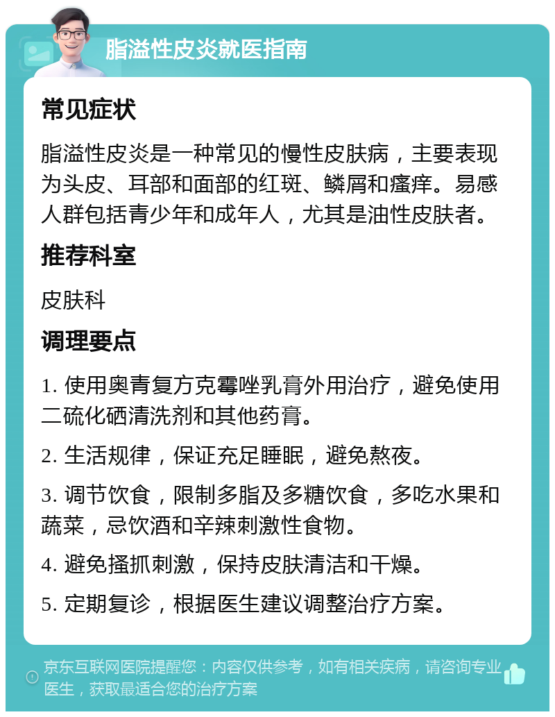 脂溢性皮炎就医指南 常见症状 脂溢性皮炎是一种常见的慢性皮肤病，主要表现为头皮、耳部和面部的红斑、鳞屑和瘙痒。易感人群包括青少年和成年人，尤其是油性皮肤者。 推荐科室 皮肤科 调理要点 1. 使用奥青复方克霉唑乳膏外用治疗，避免使用二硫化硒清洗剂和其他药膏。 2. 生活规律，保证充足睡眠，避免熬夜。 3. 调节饮食，限制多脂及多糖饮食，多吃水果和蔬菜，忌饮酒和辛辣刺激性食物。 4. 避免搔抓刺激，保持皮肤清洁和干燥。 5. 定期复诊，根据医生建议调整治疗方案。