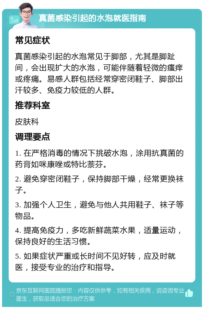 真菌感染引起的水泡就医指南 常见症状 真菌感染引起的水泡常见于脚部，尤其是脚趾间，会出现扩大的水泡，可能伴随着轻微的瘙痒或疼痛。易感人群包括经常穿密闭鞋子、脚部出汗较多、免疫力较低的人群。 推荐科室 皮肤科 调理要点 1. 在严格消毒的情况下挑破水泡，涂用抗真菌的药膏如咪康唑或特比萘芬。 2. 避免穿密闭鞋子，保持脚部干燥，经常更换袜子。 3. 加强个人卫生，避免与他人共用鞋子、袜子等物品。 4. 提高免疫力，多吃新鲜蔬菜水果，适量运动，保持良好的生活习惯。 5. 如果症状严重或长时间不见好转，应及时就医，接受专业的治疗和指导。