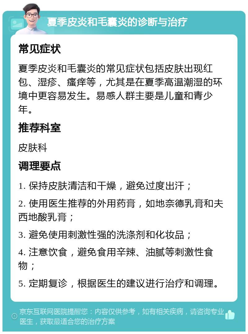 夏季皮炎和毛囊炎的诊断与治疗 常见症状 夏季皮炎和毛囊炎的常见症状包括皮肤出现红包、湿疹、瘙痒等，尤其是在夏季高温潮湿的环境中更容易发生。易感人群主要是儿童和青少年。 推荐科室 皮肤科 调理要点 1. 保持皮肤清洁和干燥，避免过度出汗； 2. 使用医生推荐的外用药膏，如地奈德乳膏和夫西地酸乳膏； 3. 避免使用刺激性强的洗涤剂和化妆品； 4. 注意饮食，避免食用辛辣、油腻等刺激性食物； 5. 定期复诊，根据医生的建议进行治疗和调理。