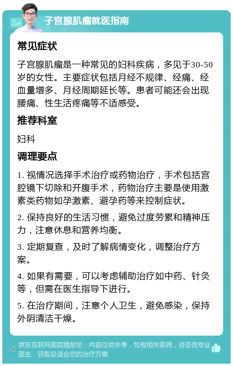 子宫腺肌瘤就医指南 常见症状 子宫腺肌瘤是一种常见的妇科疾病，多见于30-50岁的女性。主要症状包括月经不规律、经痛、经血量增多、月经周期延长等。患者可能还会出现腰痛、性生活疼痛等不适感受。 推荐科室 妇科 调理要点 1. 视情况选择手术治疗或药物治疗，手术包括宫腔镜下切除和开腹手术，药物治疗主要是使用激素类药物如孕激素、避孕药等来控制症状。 2. 保持良好的生活习惯，避免过度劳累和精神压力，注意休息和营养均衡。 3. 定期复查，及时了解病情变化，调整治疗方案。 4. 如果有需要，可以考虑辅助治疗如中药、针灸等，但需在医生指导下进行。 5. 在治疗期间，注意个人卫生，避免感染，保持外阴清洁干燥。