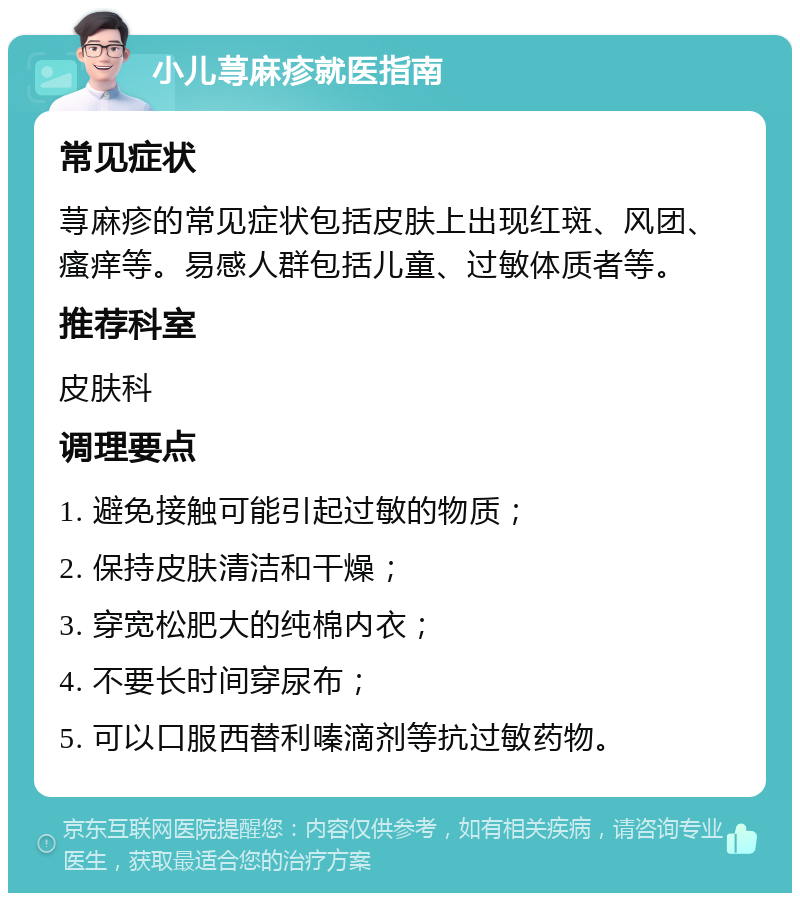 小儿荨麻疹就医指南 常见症状 荨麻疹的常见症状包括皮肤上出现红斑、风团、瘙痒等。易感人群包括儿童、过敏体质者等。 推荐科室 皮肤科 调理要点 1. 避免接触可能引起过敏的物质； 2. 保持皮肤清洁和干燥； 3. 穿宽松肥大的纯棉内衣； 4. 不要长时间穿尿布； 5. 可以口服西替利嗪滴剂等抗过敏药物。