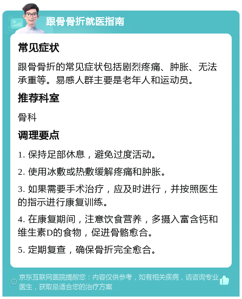 跟骨骨折就医指南 常见症状 跟骨骨折的常见症状包括剧烈疼痛、肿胀、无法承重等。易感人群主要是老年人和运动员。 推荐科室 骨科 调理要点 1. 保持足部休息，避免过度活动。 2. 使用冰敷或热敷缓解疼痛和肿胀。 3. 如果需要手术治疗，应及时进行，并按照医生的指示进行康复训练。 4. 在康复期间，注意饮食营养，多摄入富含钙和维生素D的食物，促进骨骼愈合。 5. 定期复查，确保骨折完全愈合。