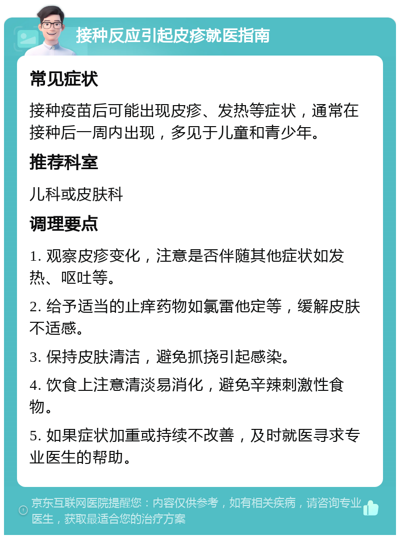 接种反应引起皮疹就医指南 常见症状 接种疫苗后可能出现皮疹、发热等症状，通常在接种后一周内出现，多见于儿童和青少年。 推荐科室 儿科或皮肤科 调理要点 1. 观察皮疹变化，注意是否伴随其他症状如发热、呕吐等。 2. 给予适当的止痒药物如氯雷他定等，缓解皮肤不适感。 3. 保持皮肤清洁，避免抓挠引起感染。 4. 饮食上注意清淡易消化，避免辛辣刺激性食物。 5. 如果症状加重或持续不改善，及时就医寻求专业医生的帮助。