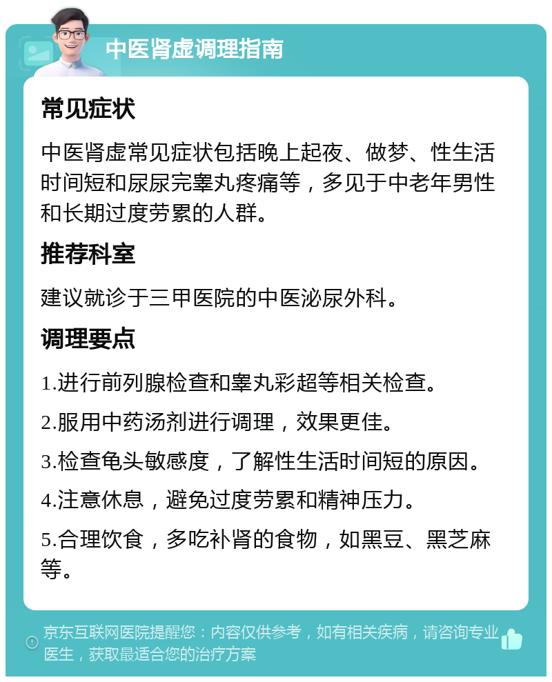 中医肾虚调理指南 常见症状 中医肾虚常见症状包括晚上起夜、做梦、性生活时间短和尿尿完睾丸疼痛等，多见于中老年男性和长期过度劳累的人群。 推荐科室 建议就诊于三甲医院的中医泌尿外科。 调理要点 1.进行前列腺检查和睾丸彩超等相关检查。 2.服用中药汤剂进行调理，效果更佳。 3.检查龟头敏感度，了解性生活时间短的原因。 4.注意休息，避免过度劳累和精神压力。 5.合理饮食，多吃补肾的食物，如黑豆、黑芝麻等。