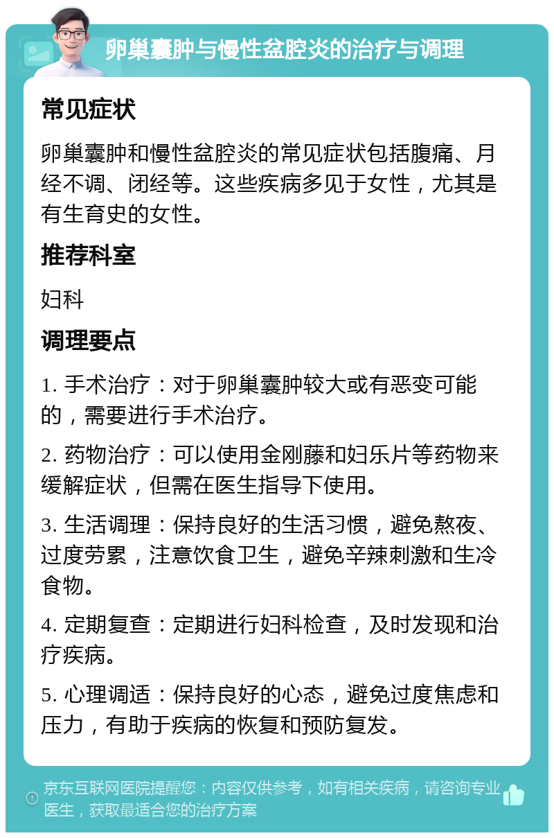 卵巢囊肿与慢性盆腔炎的治疗与调理 常见症状 卵巢囊肿和慢性盆腔炎的常见症状包括腹痛、月经不调、闭经等。这些疾病多见于女性，尤其是有生育史的女性。 推荐科室 妇科 调理要点 1. 手术治疗：对于卵巢囊肿较大或有恶变可能的，需要进行手术治疗。 2. 药物治疗：可以使用金刚藤和妇乐片等药物来缓解症状，但需在医生指导下使用。 3. 生活调理：保持良好的生活习惯，避免熬夜、过度劳累，注意饮食卫生，避免辛辣刺激和生冷食物。 4. 定期复查：定期进行妇科检查，及时发现和治疗疾病。 5. 心理调适：保持良好的心态，避免过度焦虑和压力，有助于疾病的恢复和预防复发。