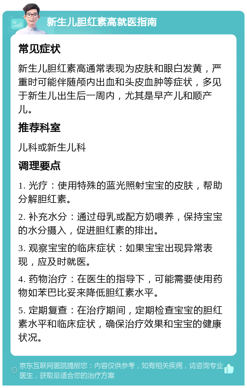 新生儿胆红素高就医指南 常见症状 新生儿胆红素高通常表现为皮肤和眼白发黄，严重时可能伴随颅内出血和头皮血肿等症状，多见于新生儿出生后一周内，尤其是早产儿和顺产儿。 推荐科室 儿科或新生儿科 调理要点 1. 光疗：使用特殊的蓝光照射宝宝的皮肤，帮助分解胆红素。 2. 补充水分：通过母乳或配方奶喂养，保持宝宝的水分摄入，促进胆红素的排出。 3. 观察宝宝的临床症状：如果宝宝出现异常表现，应及时就医。 4. 药物治疗：在医生的指导下，可能需要使用药物如苯巴比妥来降低胆红素水平。 5. 定期复查：在治疗期间，定期检查宝宝的胆红素水平和临床症状，确保治疗效果和宝宝的健康状况。