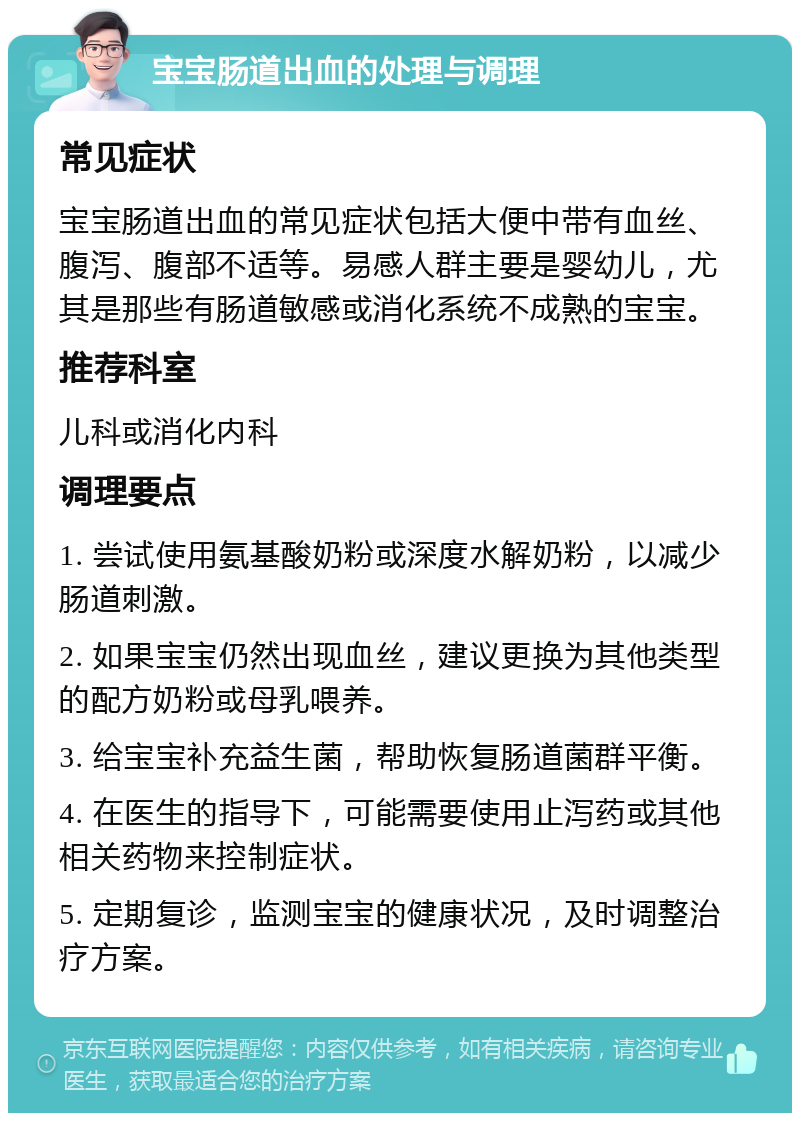 宝宝肠道出血的处理与调理 常见症状 宝宝肠道出血的常见症状包括大便中带有血丝、腹泻、腹部不适等。易感人群主要是婴幼儿，尤其是那些有肠道敏感或消化系统不成熟的宝宝。 推荐科室 儿科或消化内科 调理要点 1. 尝试使用氨基酸奶粉或深度水解奶粉，以减少肠道刺激。 2. 如果宝宝仍然出现血丝，建议更换为其他类型的配方奶粉或母乳喂养。 3. 给宝宝补充益生菌，帮助恢复肠道菌群平衡。 4. 在医生的指导下，可能需要使用止泻药或其他相关药物来控制症状。 5. 定期复诊，监测宝宝的健康状况，及时调整治疗方案。