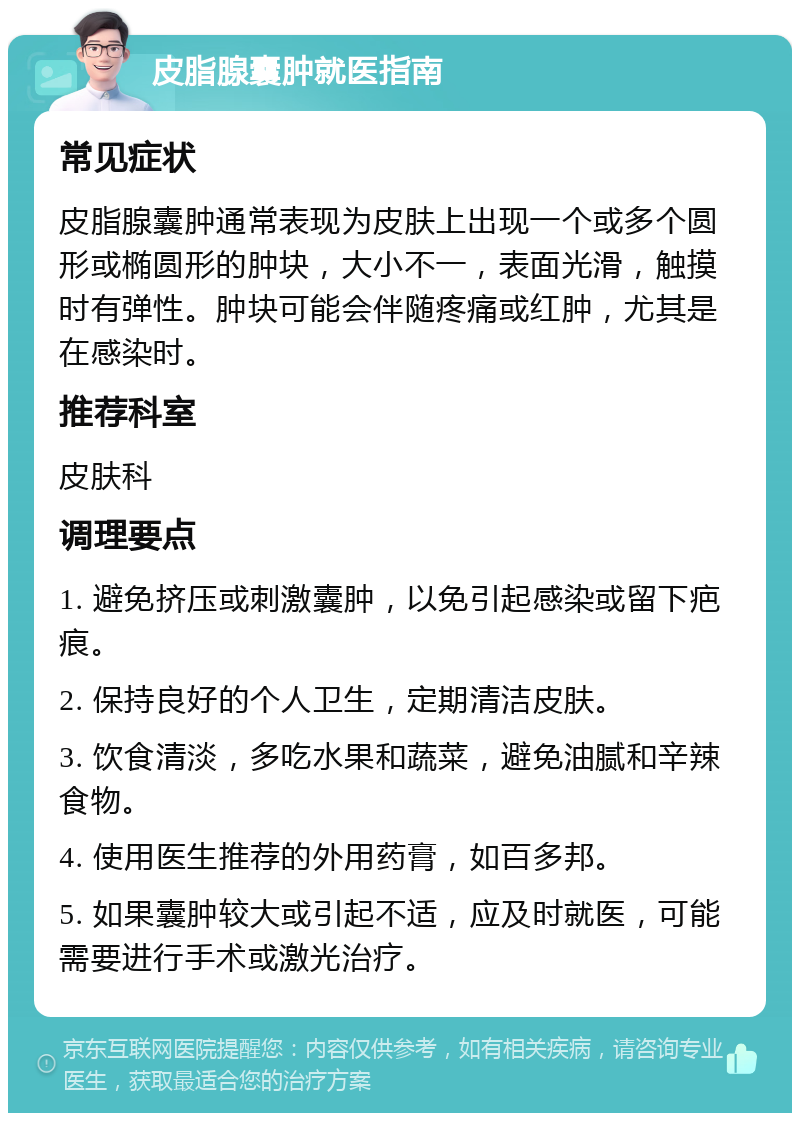 皮脂腺囊肿就医指南 常见症状 皮脂腺囊肿通常表现为皮肤上出现一个或多个圆形或椭圆形的肿块，大小不一，表面光滑，触摸时有弹性。肿块可能会伴随疼痛或红肿，尤其是在感染时。 推荐科室 皮肤科 调理要点 1. 避免挤压或刺激囊肿，以免引起感染或留下疤痕。 2. 保持良好的个人卫生，定期清洁皮肤。 3. 饮食清淡，多吃水果和蔬菜，避免油腻和辛辣食物。 4. 使用医生推荐的外用药膏，如百多邦。 5. 如果囊肿较大或引起不适，应及时就医，可能需要进行手术或激光治疗。