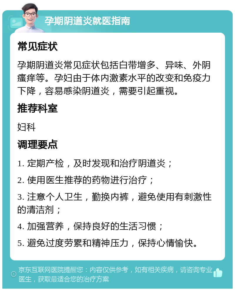 孕期阴道炎就医指南 常见症状 孕期阴道炎常见症状包括白带增多、异味、外阴瘙痒等。孕妇由于体内激素水平的改变和免疫力下降，容易感染阴道炎，需要引起重视。 推荐科室 妇科 调理要点 1. 定期产检，及时发现和治疗阴道炎； 2. 使用医生推荐的药物进行治疗； 3. 注意个人卫生，勤换内裤，避免使用有刺激性的清洁剂； 4. 加强营养，保持良好的生活习惯； 5. 避免过度劳累和精神压力，保持心情愉快。