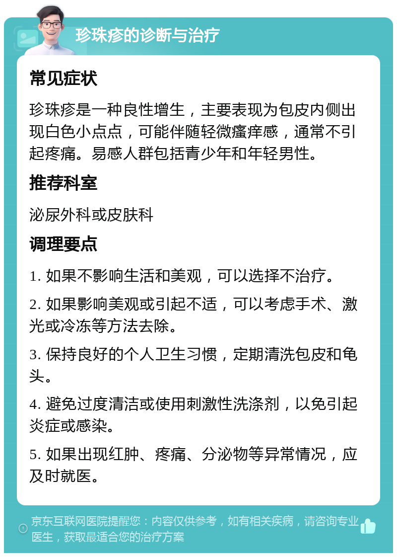 珍珠疹的诊断与治疗 常见症状 珍珠疹是一种良性增生，主要表现为包皮内侧出现白色小点点，可能伴随轻微瘙痒感，通常不引起疼痛。易感人群包括青少年和年轻男性。 推荐科室 泌尿外科或皮肤科 调理要点 1. 如果不影响生活和美观，可以选择不治疗。 2. 如果影响美观或引起不适，可以考虑手术、激光或冷冻等方法去除。 3. 保持良好的个人卫生习惯，定期清洗包皮和龟头。 4. 避免过度清洁或使用刺激性洗涤剂，以免引起炎症或感染。 5. 如果出现红肿、疼痛、分泌物等异常情况，应及时就医。