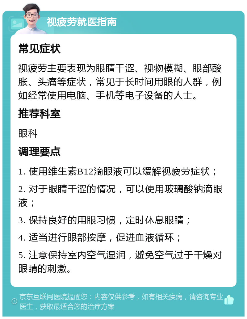 视疲劳就医指南 常见症状 视疲劳主要表现为眼睛干涩、视物模糊、眼部酸胀、头痛等症状，常见于长时间用眼的人群，例如经常使用电脑、手机等电子设备的人士。 推荐科室 眼科 调理要点 1. 使用维生素B12滴眼液可以缓解视疲劳症状； 2. 对于眼睛干涩的情况，可以使用玻璃酸钠滴眼液； 3. 保持良好的用眼习惯，定时休息眼睛； 4. 适当进行眼部按摩，促进血液循环； 5. 注意保持室内空气湿润，避免空气过于干燥对眼睛的刺激。