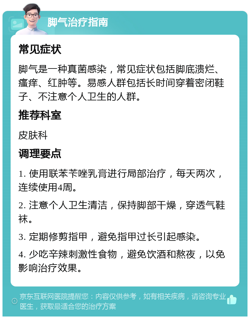 脚气治疗指南 常见症状 脚气是一种真菌感染，常见症状包括脚底溃烂、瘙痒、红肿等。易感人群包括长时间穿着密闭鞋子、不注意个人卫生的人群。 推荐科室 皮肤科 调理要点 1. 使用联苯苄唑乳膏进行局部治疗，每天两次，连续使用4周。 2. 注意个人卫生清洁，保持脚部干燥，穿透气鞋袜。 3. 定期修剪指甲，避免指甲过长引起感染。 4. 少吃辛辣刺激性食物，避免饮酒和熬夜，以免影响治疗效果。