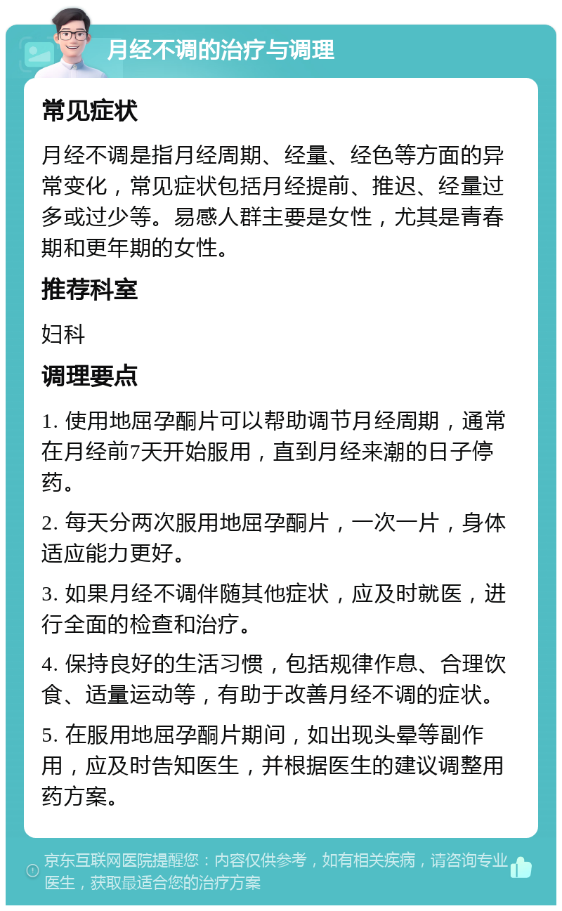 月经不调的治疗与调理 常见症状 月经不调是指月经周期、经量、经色等方面的异常变化，常见症状包括月经提前、推迟、经量过多或过少等。易感人群主要是女性，尤其是青春期和更年期的女性。 推荐科室 妇科 调理要点 1. 使用地屈孕酮片可以帮助调节月经周期，通常在月经前7天开始服用，直到月经来潮的日子停药。 2. 每天分两次服用地屈孕酮片，一次一片，身体适应能力更好。 3. 如果月经不调伴随其他症状，应及时就医，进行全面的检查和治疗。 4. 保持良好的生活习惯，包括规律作息、合理饮食、适量运动等，有助于改善月经不调的症状。 5. 在服用地屈孕酮片期间，如出现头晕等副作用，应及时告知医生，并根据医生的建议调整用药方案。