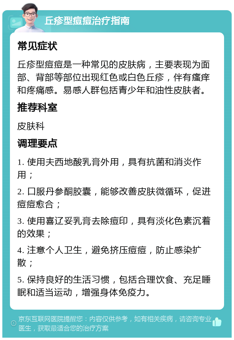 丘疹型痘痘治疗指南 常见症状 丘疹型痘痘是一种常见的皮肤病，主要表现为面部、背部等部位出现红色或白色丘疹，伴有瘙痒和疼痛感。易感人群包括青少年和油性皮肤者。 推荐科室 皮肤科 调理要点 1. 使用夫西地酸乳膏外用，具有抗菌和消炎作用； 2. 口服丹参酮胶囊，能够改善皮肤微循环，促进痘痘愈合； 3. 使用喜辽妥乳膏去除痘印，具有淡化色素沉着的效果； 4. 注意个人卫生，避免挤压痘痘，防止感染扩散； 5. 保持良好的生活习惯，包括合理饮食、充足睡眠和适当运动，增强身体免疫力。