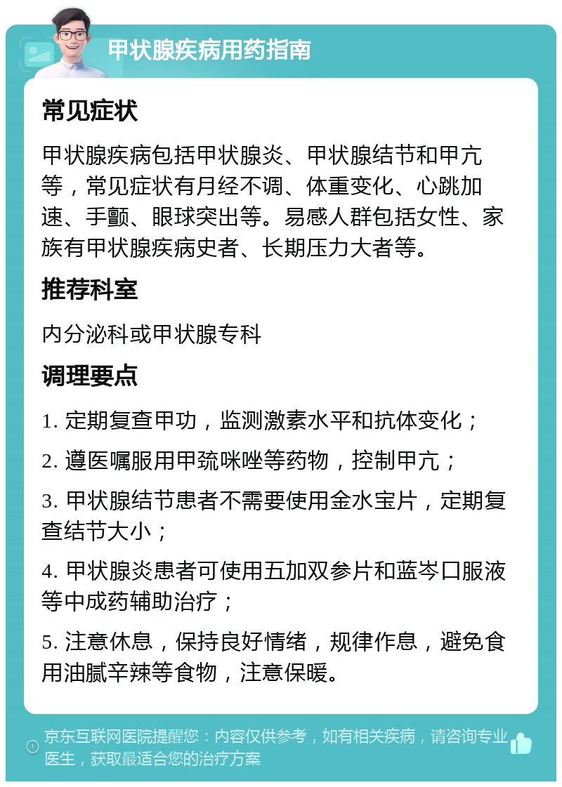 甲状腺疾病用药指南 常见症状 甲状腺疾病包括甲状腺炎、甲状腺结节和甲亢等，常见症状有月经不调、体重变化、心跳加速、手颤、眼球突出等。易感人群包括女性、家族有甲状腺疾病史者、长期压力大者等。 推荐科室 内分泌科或甲状腺专科 调理要点 1. 定期复查甲功，监测激素水平和抗体变化； 2. 遵医嘱服用甲巯咪唑等药物，控制甲亢； 3. 甲状腺结节患者不需要使用金水宝片，定期复查结节大小； 4. 甲状腺炎患者可使用五加双参片和蓝岑口服液等中成药辅助治疗； 5. 注意休息，保持良好情绪，规律作息，避免食用油腻辛辣等食物，注意保暖。