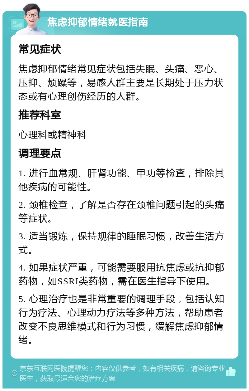 焦虑抑郁情绪就医指南 常见症状 焦虑抑郁情绪常见症状包括失眠、头痛、恶心、压抑、烦躁等，易感人群主要是长期处于压力状态或有心理创伤经历的人群。 推荐科室 心理科或精神科 调理要点 1. 进行血常规、肝肾功能、甲功等检查，排除其他疾病的可能性。 2. 颈椎检查，了解是否存在颈椎问题引起的头痛等症状。 3. 适当锻炼，保持规律的睡眠习惯，改善生活方式。 4. 如果症状严重，可能需要服用抗焦虑或抗抑郁药物，如SSRI类药物，需在医生指导下使用。 5. 心理治疗也是非常重要的调理手段，包括认知行为疗法、心理动力疗法等多种方法，帮助患者改变不良思维模式和行为习惯，缓解焦虑抑郁情绪。