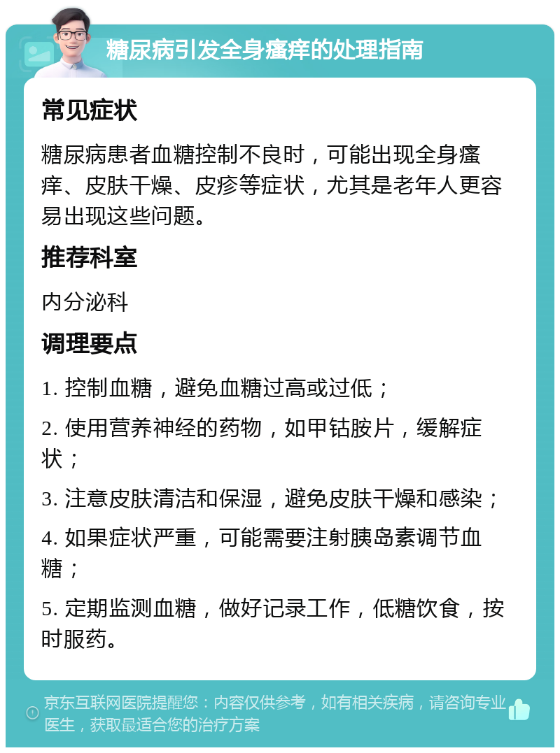 糖尿病引发全身瘙痒的处理指南 常见症状 糖尿病患者血糖控制不良时，可能出现全身瘙痒、皮肤干燥、皮疹等症状，尤其是老年人更容易出现这些问题。 推荐科室 内分泌科 调理要点 1. 控制血糖，避免血糖过高或过低； 2. 使用营养神经的药物，如甲钴胺片，缓解症状； 3. 注意皮肤清洁和保湿，避免皮肤干燥和感染； 4. 如果症状严重，可能需要注射胰岛素调节血糖； 5. 定期监测血糖，做好记录工作，低糖饮食，按时服药。